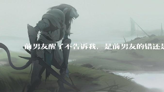 前男友醒了不告诉我，是前男友的错还是我无理取闹了？