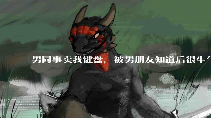 男同事卖我键盘，被男朋友知道后很生气，怎么办？